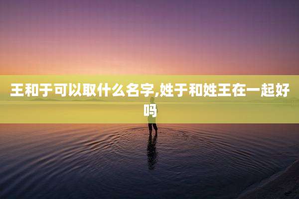 王和于可以取什么名字,姓于和姓王在一起好吗