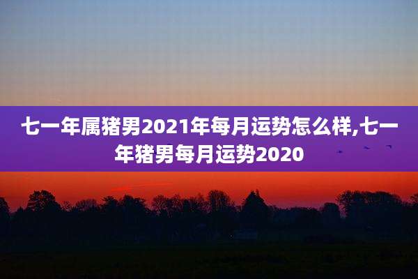 七一年属猪男2021年每月运势怎么样,七一年猪男每月运势2020