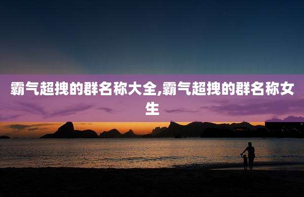 霸气超拽的群名称大全,霸气超拽的群名称女生