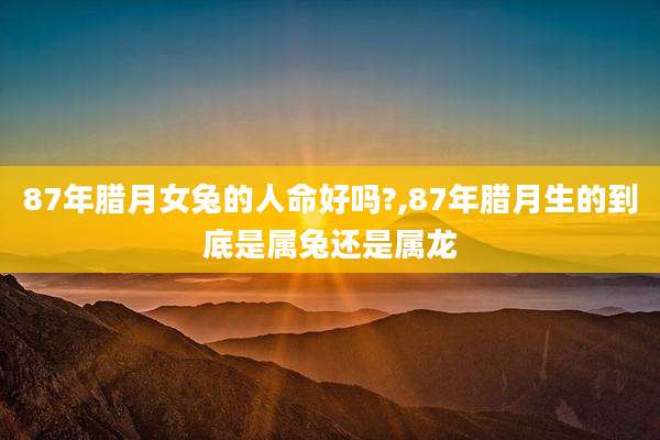 87年腊月女兔的人命好吗?,87年腊月生的到底是属兔还是属龙