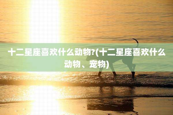 十二星座喜欢什么动物?(十二星座喜欢什么动物、宠物)