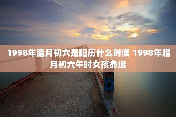1998年腊月初六是阳历什么时候 1998年腊月初六午时女孩命运