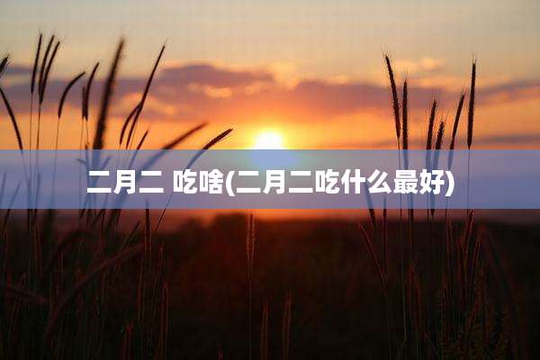 二月二 吃啥(二月二吃什么最好)