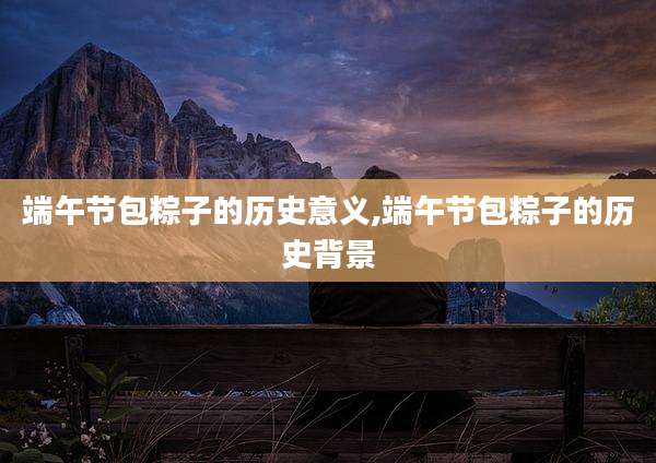 端午节包粽子的历史意义,端午节包粽子的历史背景