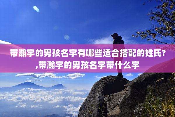 带瀚字的男孩名字有哪些适合搭配的姓氏?,带瀚字的男孩名字带什么字