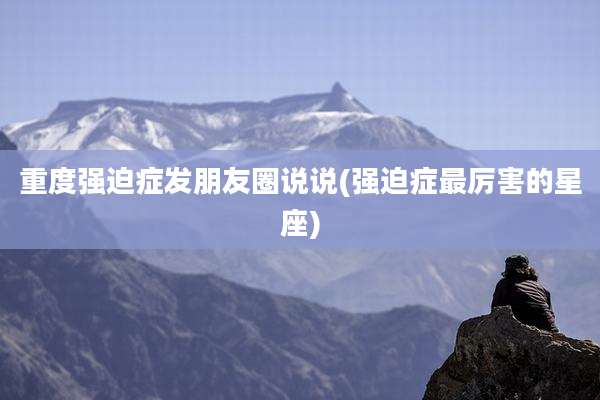 重度强迫症发朋友圈说说(强迫症最厉害的星座)