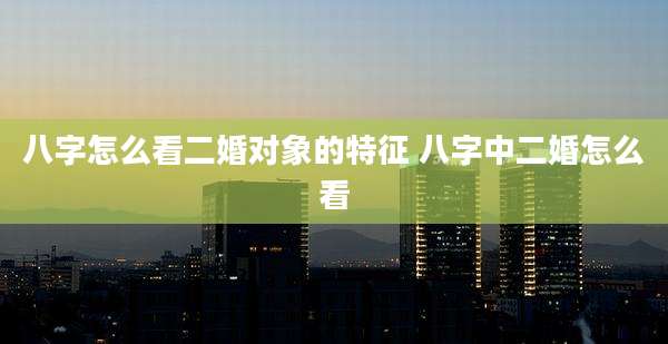 八字怎么看二婚对象的特征 八字中二婚怎么看