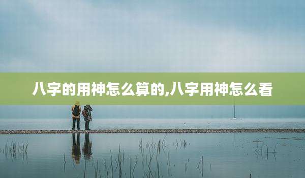 八字的用神怎么算的,八字用神怎么看