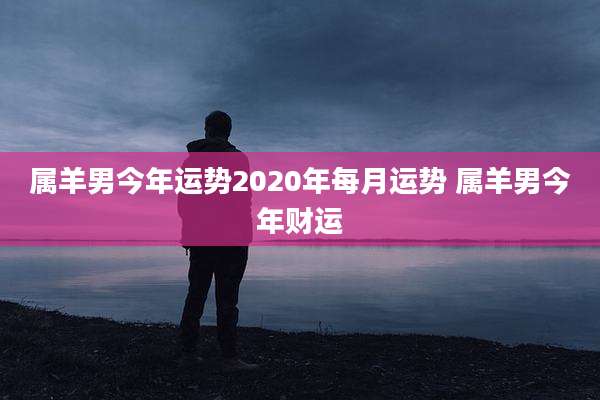 属羊男今年运势2020年每月运势 属羊男今年财运