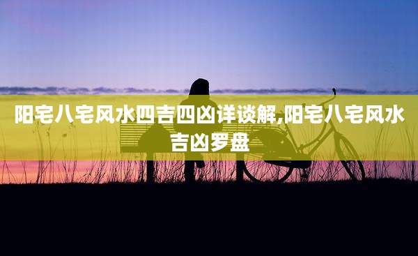 阳宅八宅风水四吉四凶详谈解,阳宅八宅风水吉凶罗盘