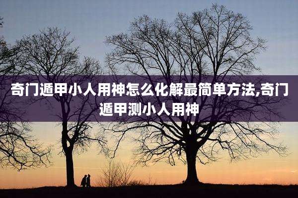 奇门遁甲小人用神怎么化解最简单方法,奇门遁甲测小人用神