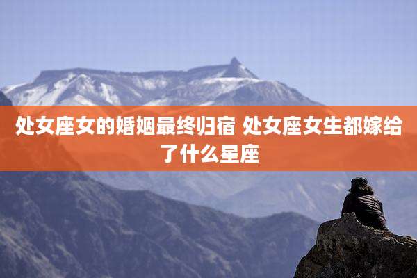 处女座女的婚姻最终归宿 处女座女生都嫁给了什么星座
