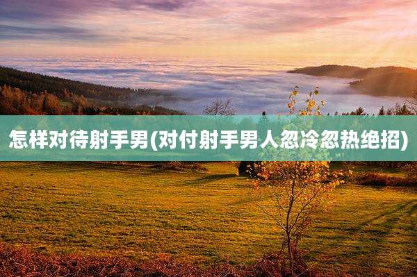 怎样对待射手男(对付射手男人忽冷忽热绝招)