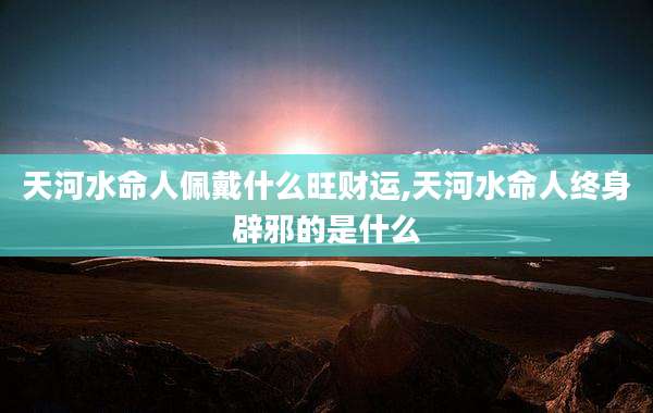 天河水命人佩戴什么旺财运,天河水命人终身辟邪的是什么