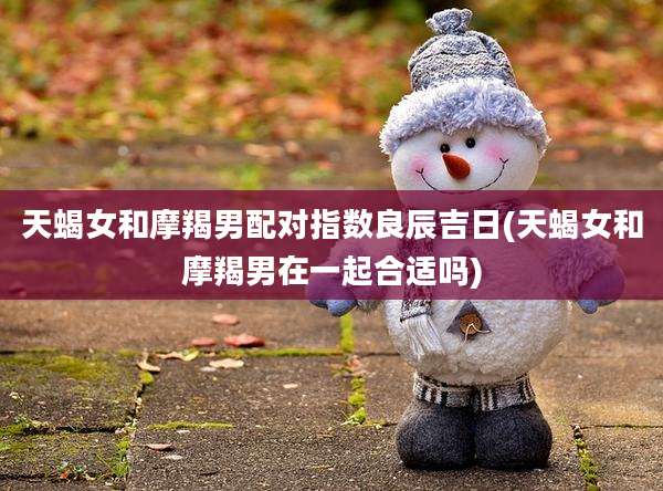 天蝎女和摩羯男配对指数良辰吉日(天蝎女和摩羯男在一起合适吗)