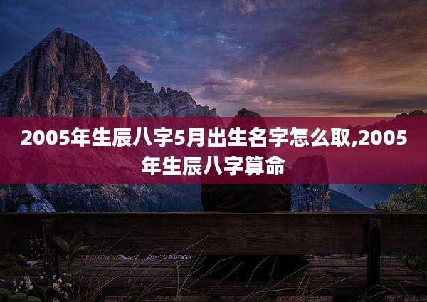 2005年生辰八字5月出生名字怎么取,2005年生辰八字算命