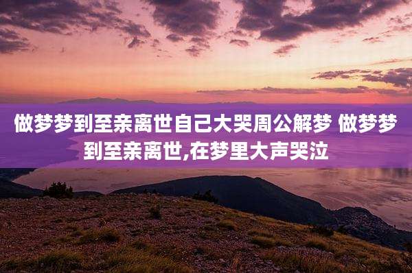 做梦梦到至亲离世自己大哭周公解梦 做梦梦到至亲离世,在梦里大声哭泣