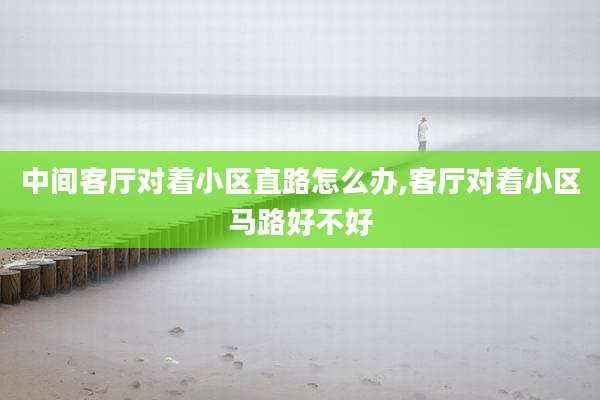中间客厅对着小区直路怎么办,客厅对着小区马路好不好