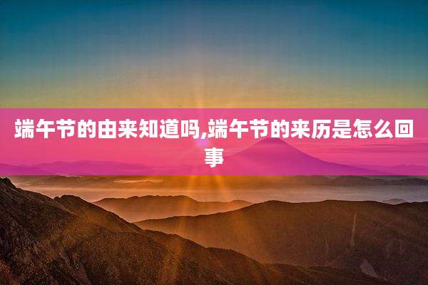 端午节的由来知道吗,端午节的来历是怎么回事