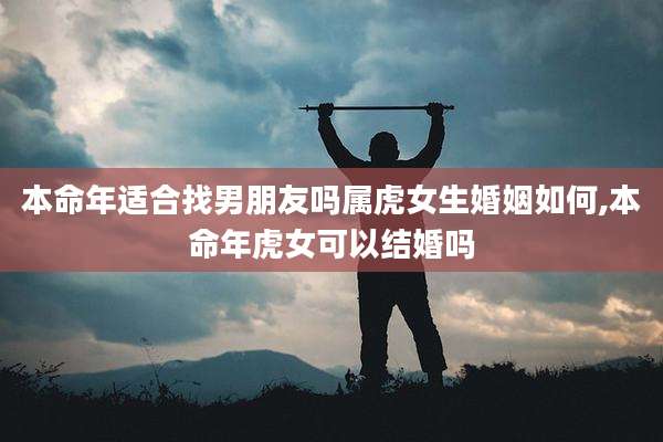 本命年适合找男朋友吗属虎女生婚姻如何,本命年虎女可以结婚吗