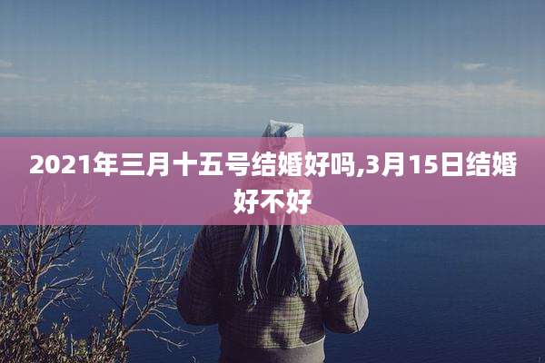 2021年三月十五号结婚好吗,3月15日结婚好不好