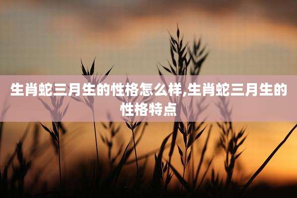 生肖蛇三月生的性格怎么样,生肖蛇三月生的性格特点