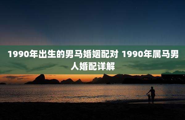 1990年出生的男马婚姻配对 1990年属马男人婚配详解
