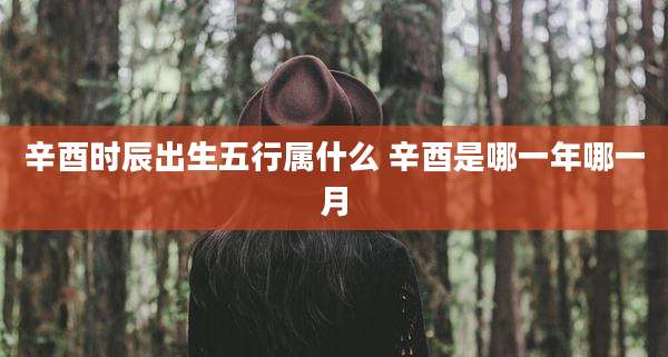 辛酉时辰出生五行属什么 辛酉是哪一年哪一月