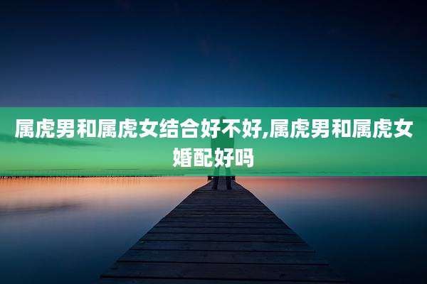 属虎男和属虎女结合好不好,属虎男和属虎女婚配好吗