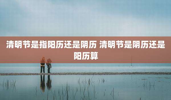 清明节是指阳历还是阴历 清明节是阴历还是阳历算