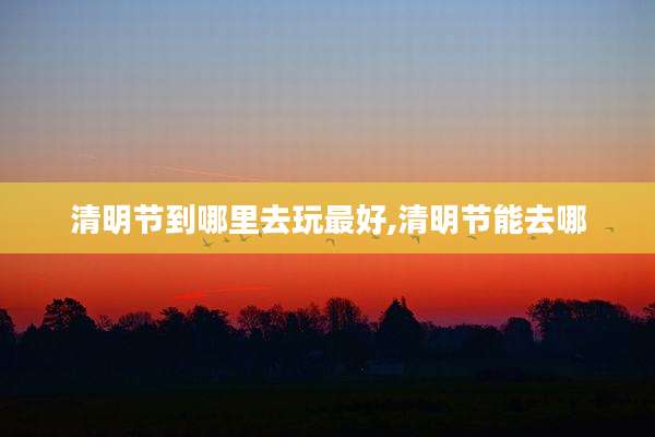 清明节到哪里去玩最好,清明节能去哪