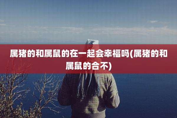 属猪的和属鼠的在一起会幸福吗(属猪的和属鼠的合不)