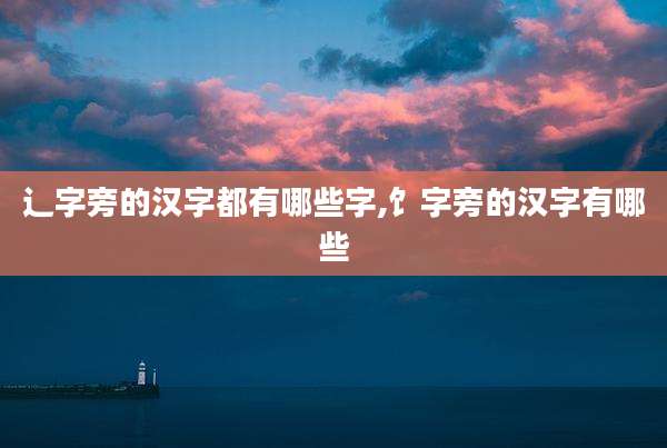 辶字旁的汉字都有哪些字,饣字旁的汉字有哪些
