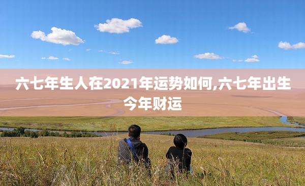六七年生人在2021年运势如何,六七年出生今年财运