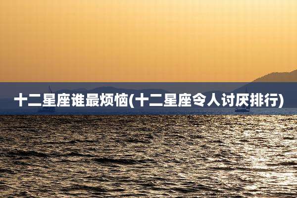 十二星座谁最烦恼(十二星座令人讨厌排行)