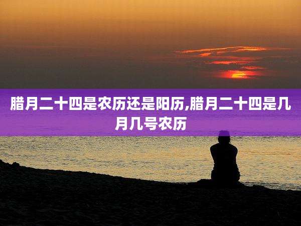 腊月二十四是农历还是阳历,腊月二十四是几月几号农历