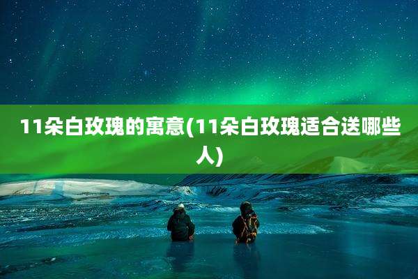 11朵白玫瑰的寓意(11朵白玫瑰适合送哪些人)