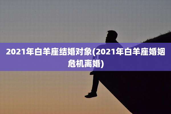 2021年白羊座结婚对象(2021年白羊座婚姻危机离婚)
