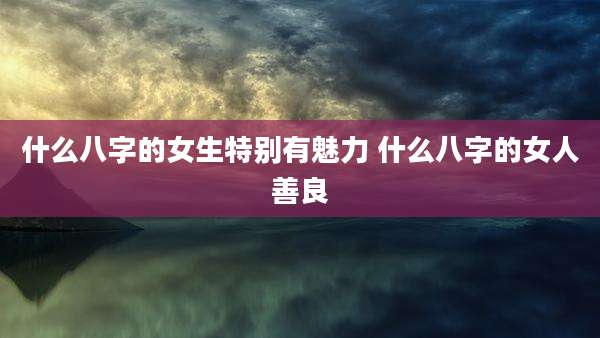 什么八字的女生特别有魅力 什么八字的女人善良