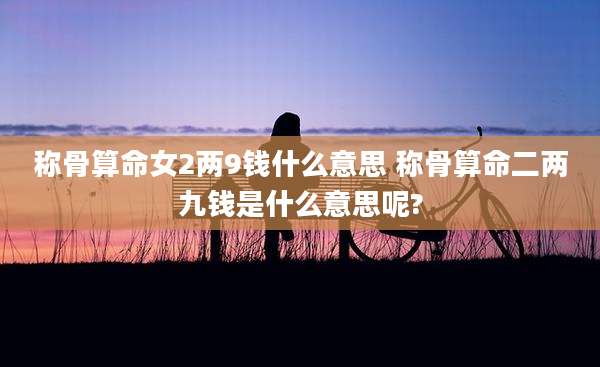 称骨算命女2两9钱什么意思 称骨算命二两九钱是什么意思呢?