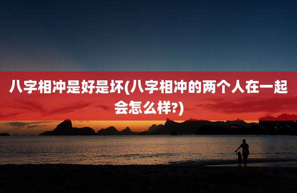 八字相冲是好是坏(八字相冲的两个人在一起会怎么样?)