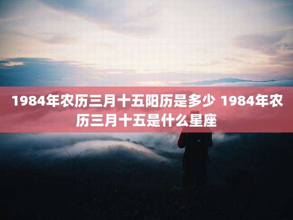 1984年农历三月十五阳历是多少 1984年农历三月十五是什么星座
