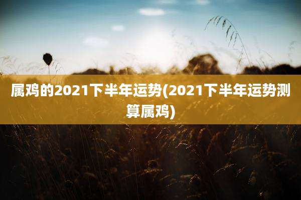 属鸡的2021下半年运势(2021下半年运势测算属鸡)