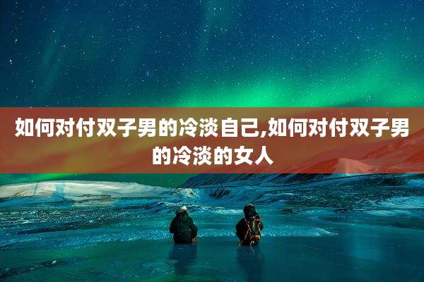 如何对付双子男的冷淡自己,如何对付双子男的冷淡的女人