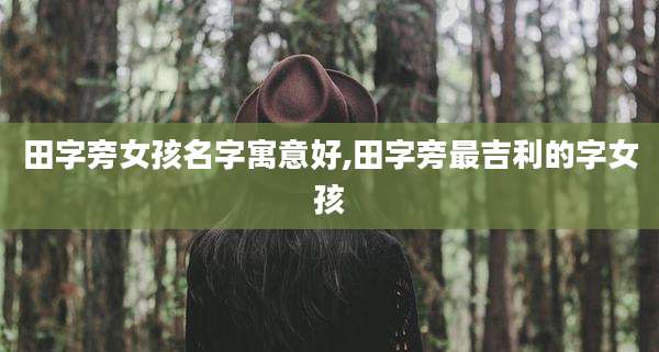 田字旁女孩名字寓意好,田字旁最吉利的字女孩