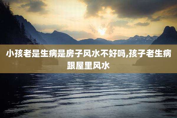 小孩老是生病是房子风水不好吗,孩子老生病跟屋里风水