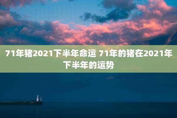 71年猪2021下半年命运 71年的猪在2021年下半年的运势