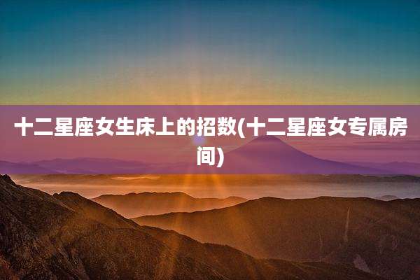 十二星座女生床上的招数(十二星座女专属房间)