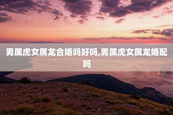 男属虎女属龙合婚吗好吗,男属虎女属龙婚配吗