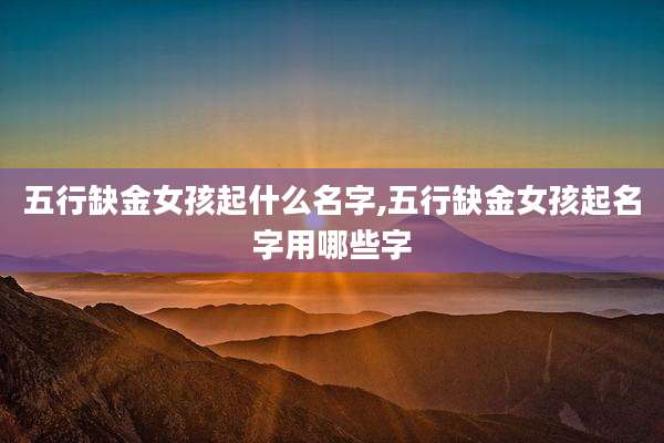 五行缺金女孩起什么名字,五行缺金女孩起名字用哪些字